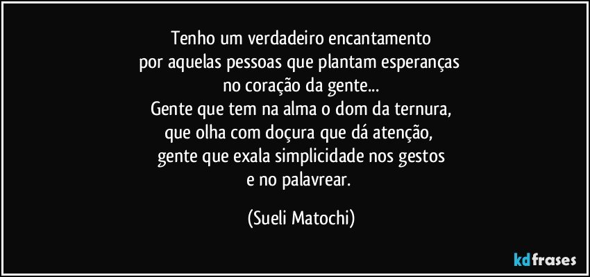 Tenho um verdadeiro encantamento
por aquelas pessoas que plantam esperanças 
no coração da gente...
Gente que tem na alma o dom da ternura,
que olha com doçura que dá atenção, 
gente que exala simplicidade nos gestos
e no palavrear. (Sueli Matochi)