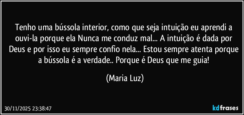 Tenho uma bússola interior, como que seja intuição eu aprendi a ouvi-la porque ela Nunca me conduz mal... A intuição é dada por Deus e por isso eu sempre confio nela... Estou sempre atenta porque a bússola é a verdade.. Porque é Deus que me guia! (Maria Luz)