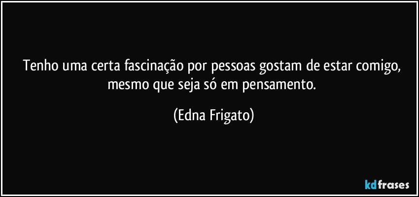 Tenho uma certa fascinação por pessoas gostam de estar comigo, mesmo que seja só em pensamento. (Edna Frigato)