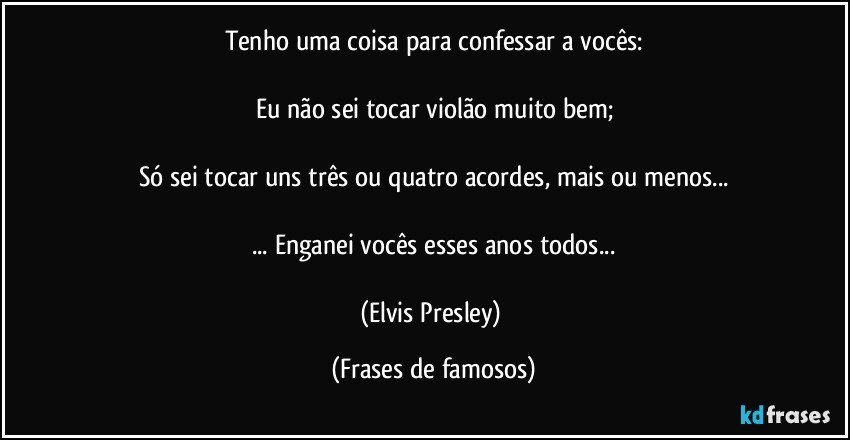 Tenho uma coisa para confessar a vocês:

Eu não sei tocar violão muito bem;

Só sei tocar uns três ou quatro acordes, mais ou menos...

... Enganei vocês esses anos todos...

(Elvis Presley) (Frases de famosos)