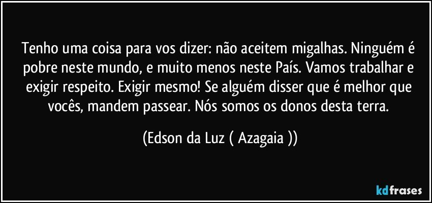 Tenho uma coisa para vos dizer: não aceitem migalhas. Ninguém é pobre neste mundo, e muito menos neste País. Vamos trabalhar e exigir respeito. Exigir mesmo! Se alguém disser que é melhor que vocês, mandem passear. Nós somos os donos desta terra. (Edson da Luz ( Azagaia ))