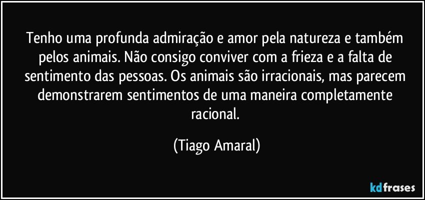 Tenho uma profunda admiração e amor pela natureza e também pelos animais. Não consigo conviver com a frieza e a falta de sentimento das pessoas. Os animais são irracionais, mas parecem demonstrarem sentimentos de uma maneira completamente racional. (Tiago Amaral)