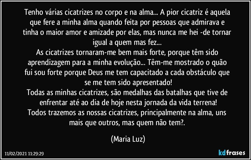 Tenho várias cicatrizes no corpo e na alma... A pior cicatriz é aquela que fere a minha alma quando feita por pessoas que admirava e tinha o maior amor e amizade por elas, mas nunca me hei -de tornar igual a quem mas fez... 
As cicatrizes tornaram-me bem mais forte, porque têm sido aprendizagem para a minha evolução... Têm-me mostrado o quão fui/sou forte porque Deus me tem capacitado a cada obstáculo que se me tem sido apresentado!
Todas as minhas cicatrizes, são medalhas das batalhas que tive de enfrentar até ao dia de hoje nesta jornada da vida terrena!
Todos trazemos as nossas cicatrizes, principalmente na alma, uns mais que outros, mas quem não tem?. (Maria Luz)