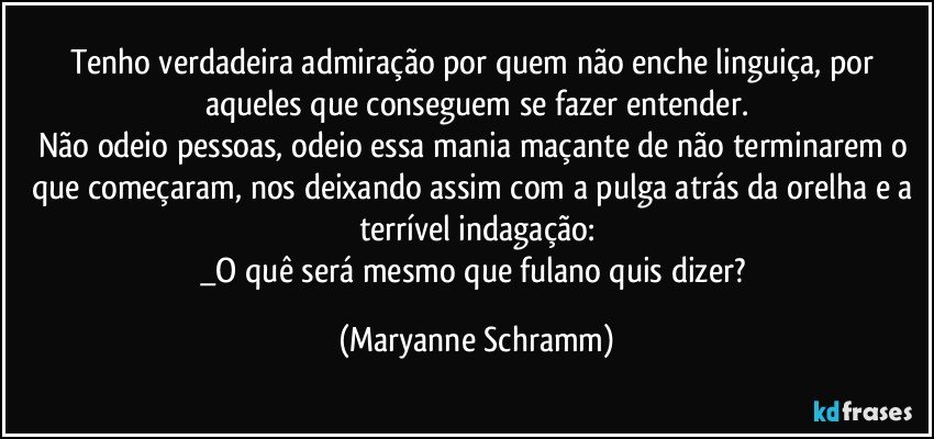 Tenho verdadeira admiração por quem não enche linguiça, por aqueles que conseguem se fazer entender.
Não odeio pessoas, odeio essa mania maçante de não terminarem o que começaram, nos deixando assim com a pulga atrás da orelha e a terrível indagação:
_O quê será mesmo que fulano quis dizer? (Maryanne Schramm)