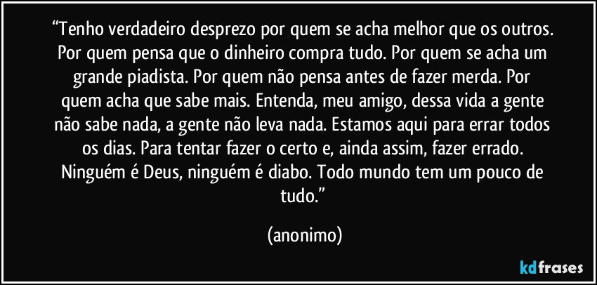 “Tenho verdadeiro desprezo por quem se acha melhor que os outros. Por quem pensa que o dinheiro compra tudo. Por quem se acha um grande piadista. Por quem não pensa antes de fazer merda. Por quem acha que sabe mais. Entenda, meu amigo, dessa vida a gente não sabe nada, a gente não leva nada. Estamos aqui para errar todos os dias. Para tentar fazer o certo e, ainda assim, fazer errado. Ninguém é Deus, ninguém é diabo. Todo mundo tem um pouco de tudo.” (anonimo)