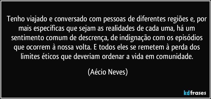 Tenho viajado e conversado com pessoas de diferentes regiões e, por mais específicas que sejam as realidades de cada uma, há um sentimento comum de descrença, de indignação com os episódios que ocorrem à nossa volta. E todos eles se remetem à perda dos limites éticos que deveriam ordenar a vida em comunidade. (Aécio Neves)