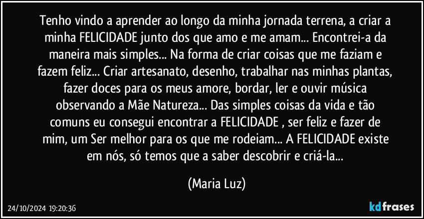 Tenho vindo a aprender ao longo da minha jornada terrena, a criar a minha FELICIDADE junto dos que amo e me amam... Encontrei-a da maneira mais simples... Na forma de criar coisas que me faziam e fazem feliz... Criar artesanato, desenho, trabalhar nas minhas plantas, fazer doces para os meus amore, bordar, ler e ouvir música observando a Mãe Natureza... Das simples coisas da vida e tão comuns eu consegui encontrar a FELICIDADE , ser feliz e fazer de mim, um Ser melhor para os que me rodeiam... A FELICIDADE existe em nós, só temos que a saber descobrir e criá-la... (Maria Luz)