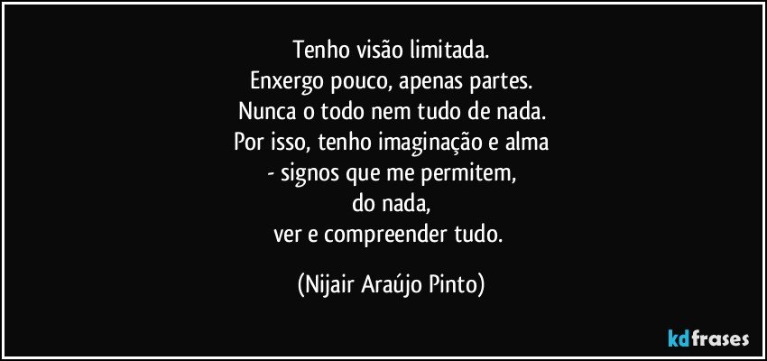 Tenho visão limitada.
Enxergo pouco, apenas partes.
Nunca o todo nem tudo de nada.
Por isso, tenho imaginação e alma
- signos que me permitem,
do nada,
ver e compreender tudo. (Nijair Araújo Pinto)