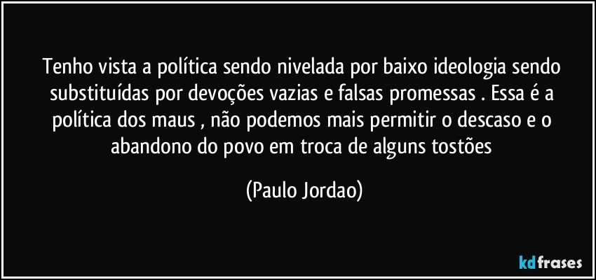 Tenho vista a política sendo nivelada por baixo ideologia sendo substituídas por devoções vazias e falsas promessas . Essa é a política dos maus , não podemos mais permitir o descaso e o abandono do povo em troca de alguns tostões (Paulo Jordao)