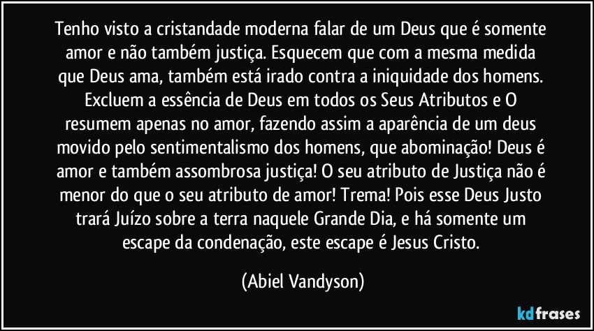 Tenho visto a cristandade moderna falar de um Deus que é somente amor e não também justiça. Esquecem que com a mesma medida que Deus ama, também está irado contra a iniquidade dos homens. Excluem a essência de Deus em todos os Seus Atributos e O resumem apenas no amor, fazendo assim a aparência de um deus movido pelo sentimentalismo dos homens, que abominação! Deus é amor e também assombrosa justiça! O seu atributo de Justiça não é menor do que o seu atributo de amor! Trema! Pois esse Deus Justo trará Juízo sobre a terra naquele Grande Dia, e há somente um escape da condenação, este escape é Jesus Cristo. (Abiel Vandyson)