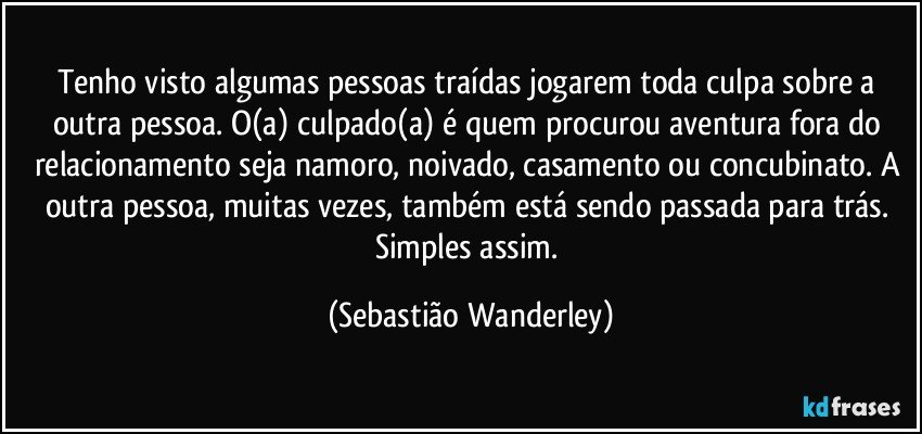 Tenho visto algumas pessoas traídas jogarem toda culpa sobre a outra pessoa. O(a) culpado(a) é quem procurou aventura fora do relacionamento seja namoro, noivado, casamento ou concubinato. A outra pessoa, muitas vezes, também está sendo passada para trás. Simples assim. (Sebastião Wanderley)