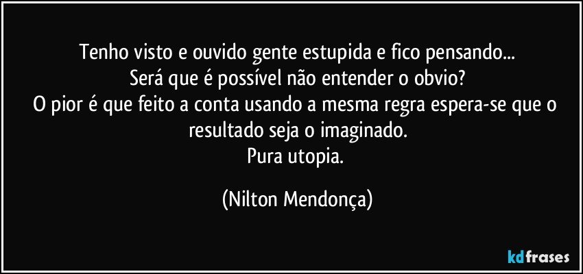 Tenho visto e ouvido gente estupida e fico pensando...
Será que é possível não entender o obvio?
O pior é que feito a conta usando a mesma regra espera-se que o resultado seja o imaginado.
Pura utopia. (Nilton Mendonça)