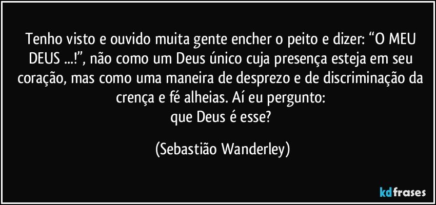 Tenho visto e ouvido muita gente encher o peito e dizer: “O MEU DEUS ...!”, não como um Deus único cuja presença esteja em seu coração, mas como uma maneira de desprezo e de discriminação da crença e fé alheias. Aí eu pergunto: 
que Deus é esse? (Sebastião Wanderley)