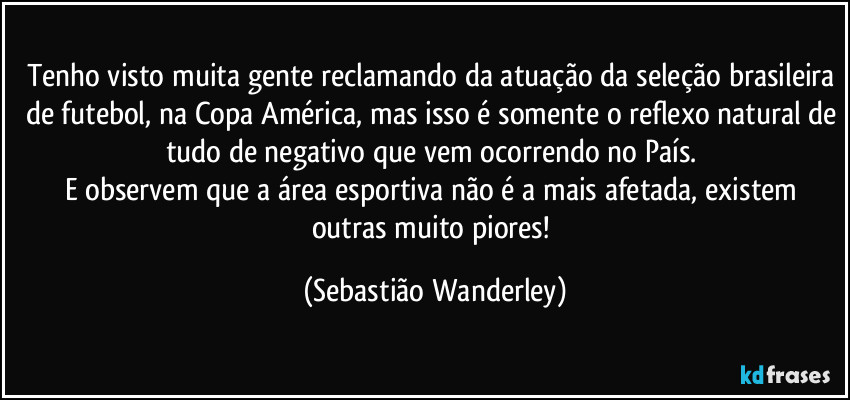 Tenho visto muita gente reclamando da atuação da seleção brasileira de futebol, na Copa América, mas isso é somente o reflexo natural de tudo de negativo que vem ocorrendo no País. 
E observem que a área esportiva não é a mais afetada, existem outras muito piores! (Sebastião Wanderley)