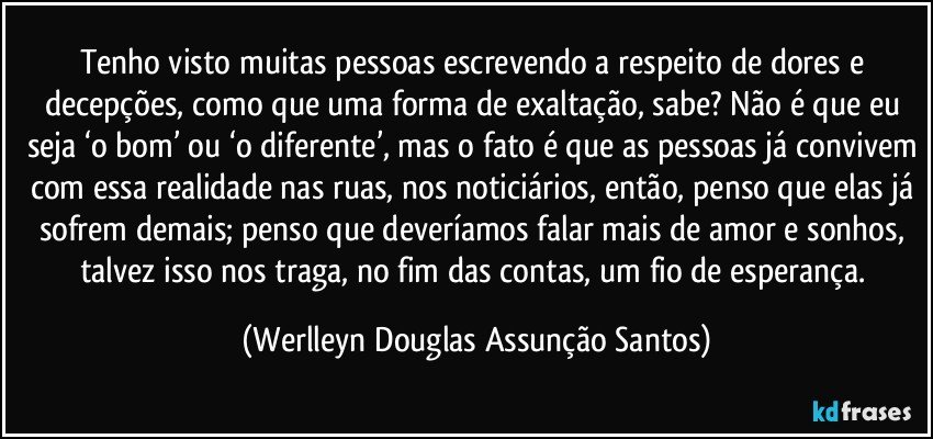 Tenho visto muitas pessoas escrevendo a respeito de dores e decepções, como que uma forma de exaltação, sabe? Não é que eu seja ‘o bom’ ou ‘o diferente’, mas o fato é que as pessoas já convivem com essa realidade nas ruas, nos noticiários, então, penso que elas já sofrem demais; penso que deveríamos falar mais de amor e sonhos, talvez isso nos traga, no fim das contas, um fio de esperança. (Werlleyn Douglas Assunção Santos)