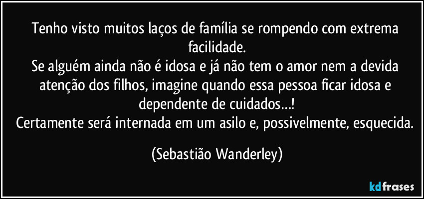 Tenho visto muitos laços de família se rompendo com extrema facilidade.
Se alguém ainda não é idosa e já não tem o amor nem a devida atenção dos filhos, imagine quando essa pessoa ficar idosa e dependente de cuidados…!
Certamente será internada em um asilo e, possivelmente, esquecida. (Sebastião Wanderley)