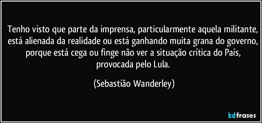 Tenho visto que parte da imprensa, particularmente aquela militante, está alienada da realidade ou está ganhando muita grana do governo, porque está cega ou finge não ver a situação crítica do País, provocada pelo Lula. (Sebastião Wanderley)