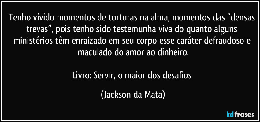 Tenho vivido momentos de torturas na alma, momentos das “densas trevas”, pois tenho sido testemunha viva do quanto alguns ministérios têm enraizado em seu corpo esse caráter defraudoso e maculado do amor ao dinheiro.

Livro: Servir, o maior dos desafios (Jackson da Mata)