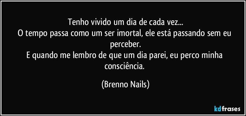 Tenho vivido um dia de cada vez...
O tempo passa como um ser imortal, ele está passando sem eu perceber.
E quando me lembro de que um dia parei, eu perco minha consciência. (Brenno Nails)