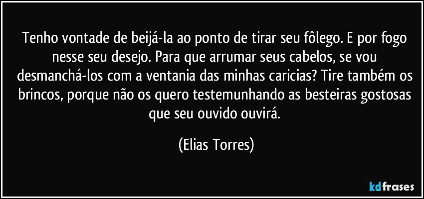 Tenho vontade de beijá-la ao ponto de tirar seu fôlego. E por fogo nesse seu desejo. Para que arrumar seus cabelos, se vou desmanchá-los com a ventania das minhas caricias? Tire também os brincos, porque não os quero testemunhando as besteiras gostosas que seu ouvido ouvirá. (Elias Torres)