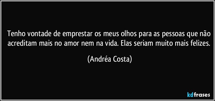 Tenho vontade de emprestar os meus olhos para as pessoas que não acreditam mais no amor nem na vida. Elas seriam muito mais felizes. (Andréa Costa)