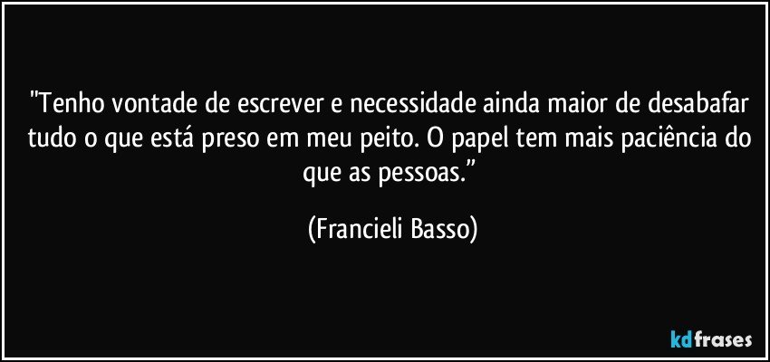 "Tenho vontade de escrever e necessidade ainda maior de desabafar tudo o que está preso em meu peito. O papel tem mais paciência do que as pessoas.” (Francieli Basso)