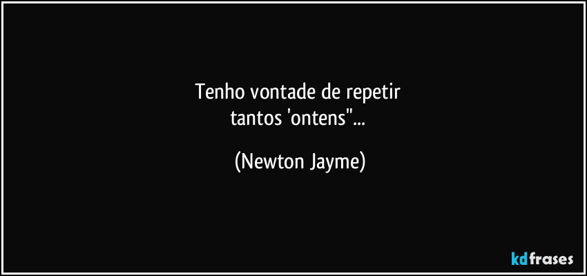 Tenho vontade de repetir 
tantos 'ontens"... (Newton Jayme)