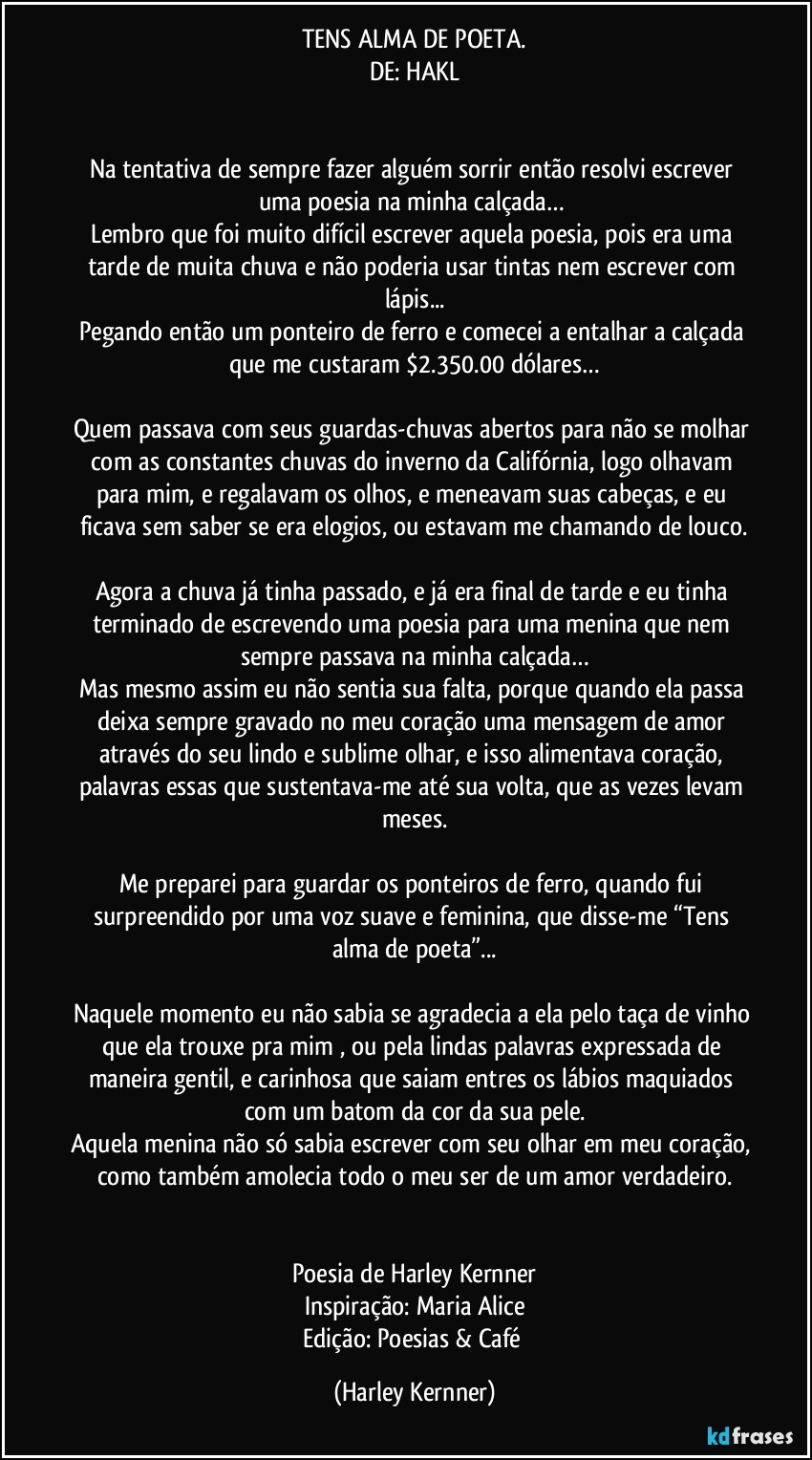 TENS ALMA DE POETA.
DE: HAKL
             
           
Na tentativa de sempre fazer alguém sorrir então resolvi escrever uma poesia na minha calçada… 
Lembro que foi muito difícil escrever aquela poesia, pois era uma tarde de muita chuva e não poderia usar tintas nem escrever com lápis...
Pegando então um ponteiro de ferro e comecei a entalhar a calçada que me custaram $2.350.00 dólares…
           
Quem passava com seus guardas-chuvas abertos para não se molhar com as constantes chuvas do inverno da Califórnia, logo olhavam para mim, e regalavam os olhos, e meneavam suas cabeças, e eu ficava sem saber se era elogios, ou estavam me chamando de louco.
           
Agora a chuva já tinha passado, e já era final de tarde e eu tinha terminado de escrevendo uma poesia para uma menina que nem sempre passava na minha calçada…
Mas mesmo assim eu não sentia sua falta, porque quando ela passa deixa sempre gravado no meu coração uma mensagem de amor através do seu lindo e sublime olhar, e isso alimentava coração, palavras essas que sustentava-me até sua volta, que as vezes levam meses.
           
Me preparei para guardar os ponteiros de ferro, quando fui surpreendido por uma voz suave e feminina, que disse-me “Tens alma de poeta”...
           
Naquele momento eu não sabia se agradecia a ela pelo taça de vinho que ela trouxe pra mim , ou pela lindas palavras expressada de maneira gentil, e carinhosa que saiam entres os lábios maquiados 
com um batom da cor da sua pele.
Aquela menina não só sabia escrever com seu olhar em meu coração, como também amolecia todo o meu ser de um amor verdadeiro.
           
           
Poesia de Harley Kernner
Inspiração: Maria Alice
Edição: Poesias & Café (Harley Kernner)