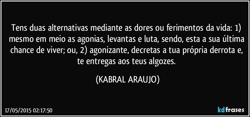 Tens duas alternativas mediante as dores ou ferimentos da vida: 1) mesmo em meio as agonias, levantas e luta, sendo, esta a sua última chance de viver; ou, 2) agonizante, decretas a tua própria derrota e, te entregas aos teus algozes. (KABRAL ARAUJO)