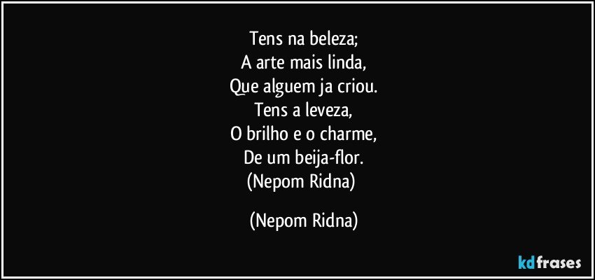 Tens na beleza;
A arte mais linda,
Que alguem ja criou.
Tens a leveza,
O brilho e o charme,
De um beija-flor.
(Nepom Ridna) (Nepom Ridna)