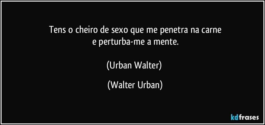 Tens o cheiro de sexo que me penetra na carne
e perturba-me a mente.

(Urban Walter) (Walter Urban)