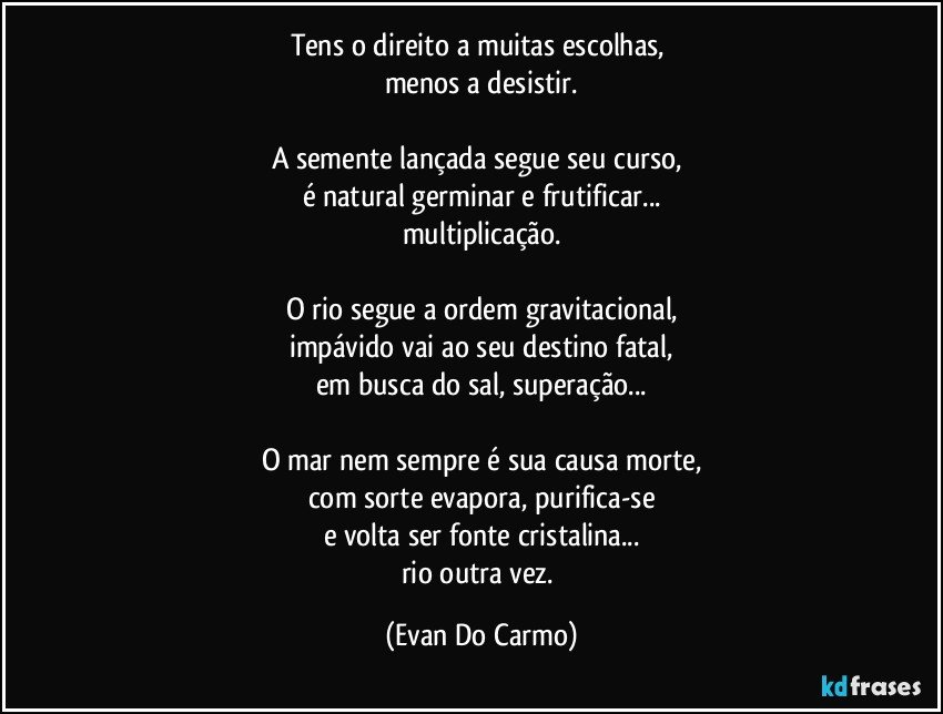 Tens o direito a muitas escolhas, 
menos a desistir.

A semente lançada segue seu curso, 
é natural germinar e frutificar...
multiplicação.

O rio segue a ordem gravitacional,
impávido vai ao seu destino fatal,
em busca do sal, superação...

O mar nem sempre é sua causa morte,
com sorte evapora, purifica-se
e volta ser fonte cristalina...
rio outra vez. (Evan Do Carmo)