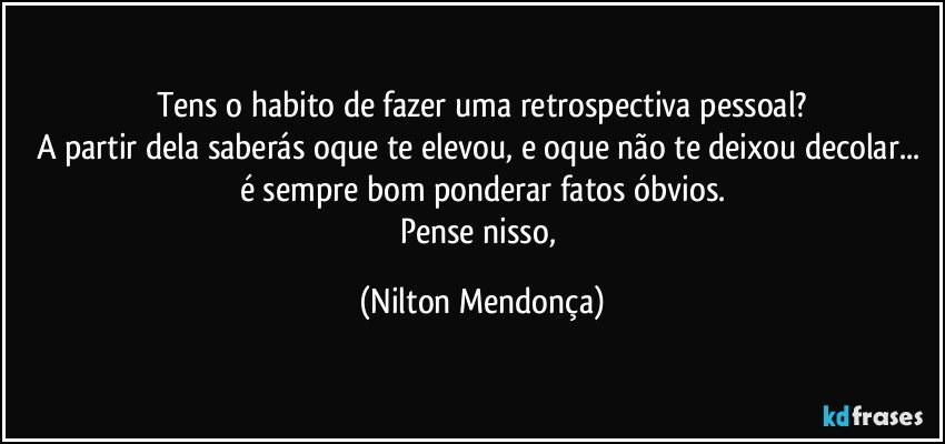 Tens o habito de fazer uma retrospectiva pessoal?
A partir dela saberás oque te elevou, e oque não te deixou decolar... é sempre bom ponderar fatos óbvios.
Pense nisso, (Nilton Mendonça)