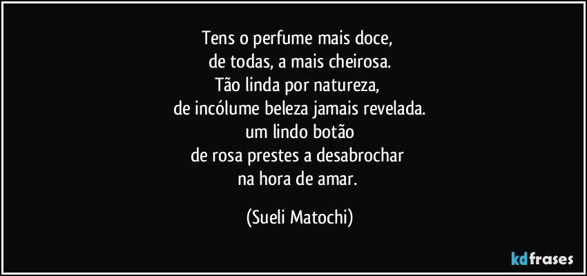 Tens o perfume mais doce, 
de todas, a mais cheirosa.
Tão linda por natureza, 
de incólume beleza jamais revelada.
um lindo botão
de rosa prestes a desabrochar 
na hora de amar. (Sueli Matochi)