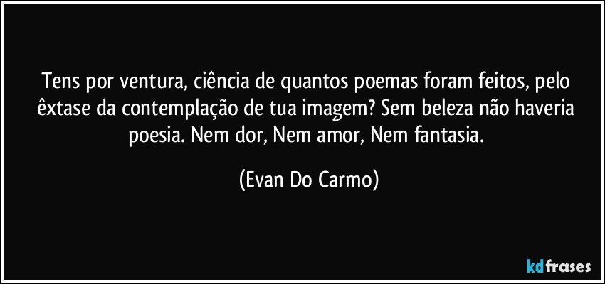 Tens por ventura, ciência de quantos poemas foram feitos, pelo êxtase da contemplação de tua imagem? Sem beleza não haveria poesia. Nem dor, Nem amor, Nem fantasia. (Evan Do Carmo)