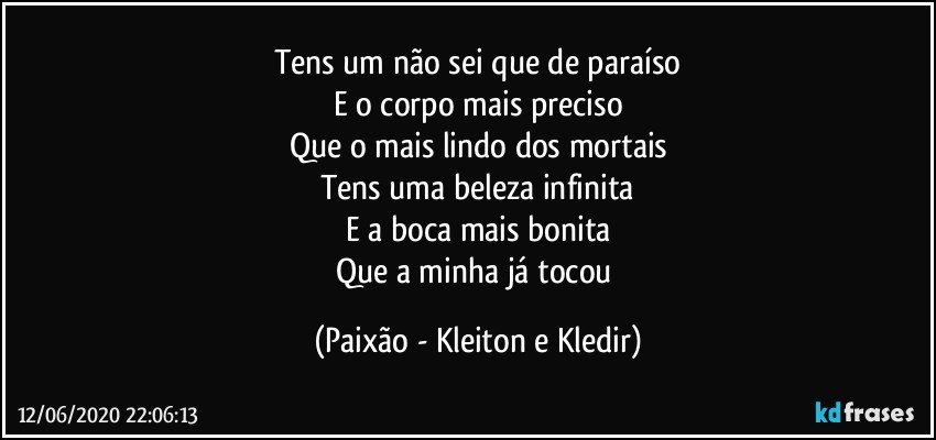 Tens um não sei que de paraíso
E o corpo mais preciso
Que o mais lindo dos mortais
Tens uma beleza infinita
E a boca mais bonita
Que a minha já tocou (Paixão - Kleiton e Kledir)