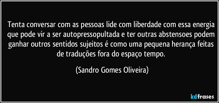 Tenta conversar com as pessoas lide com liberdade com essa energia que pode vir a ser autopressopultada e ter outras abstensoes podem ganhar outros sentidos sujeitos é como uma pequena herança feitas de traduções fora do espaço tempo. (Sandro Gomes Oliveira)