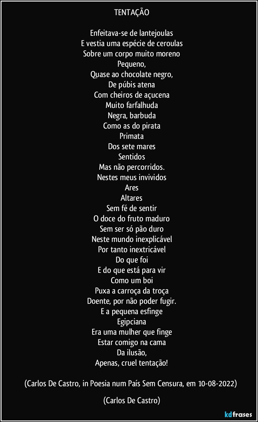 TENTAÇÃO

Enfeitava-se de lantejoulas
E vestia uma espécie de ceroulas
Sobre um corpo muito moreno
Pequeno,
Quase ao chocolate negro,
De púbis atena
Com cheiros de açucena
Muito farfalhuda
Negra, barbuda
Como as do pirata
Primata
Dos sete mares
Sentidos
Mas não percorridos.
Nestes meus invividos
Ares
Altares
Sem fé de sentir
O doce do fruto maduro
Sem ser só pão duro
Neste mundo inexplicável
Por tanto inextricável
Do que foi
E do que está para vir
Como um boi
Puxa a carroça da troça
Doente, por não poder fugir.
E a pequena esfinge
Egipciana
Era uma mulher que finge
Estar comigo na cama
Da ilusão,
Apenas, cruel tentação!

(Carlos De Castro, in Poesia num País Sem Censura, em 10-08-2022) (Carlos De Castro)