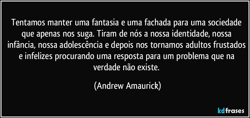 Tentamos manter uma fantasia e uma fachada para uma sociedade que apenas nos suga. Tiram de nós a nossa identidade, nossa infância, nossa adolescência e depois nos tornamos adultos frustados e infelizes procurando uma resposta para um problema que na verdade não existe. (Andrew Amaurick)