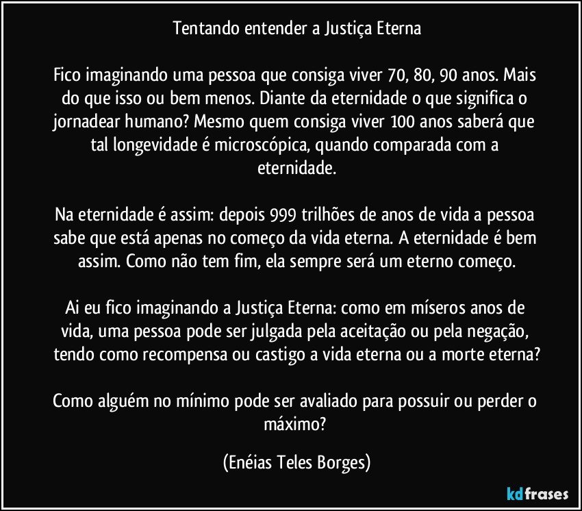 Tentando entender a Justiça Eterna

Fico imaginando uma pessoa que consiga viver 70, 80, 90 anos. Mais do que isso ou bem menos. Diante da eternidade o que significa o jornadear humano? Mesmo quem consiga viver 100 anos saberá que tal longevidade é microscópica, quando comparada com a eternidade.

Na eternidade é assim: depois 999 trilhões de anos de vida a pessoa sabe que está apenas no começo da vida eterna. A eternidade é bem assim. Como não tem fim, ela sempre será um eterno começo.

Ai eu fico imaginando a Justiça Eterna: como em míseros anos de vida,  uma pessoa pode ser julgada pela aceitação ou pela negação, tendo como recompensa ou castigo a vida eterna ou a morte eterna?

Como alguém no mínimo pode ser avaliado para possuir ou perder o máximo? (Enéias Teles Borges)