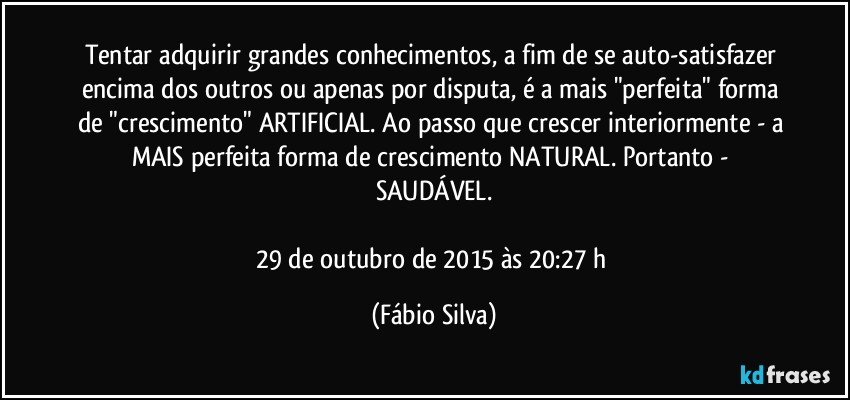 Tentar adquirir grandes conhecimentos, a fim de se auto-satisfazer encima dos outros ou apenas por disputa, é a mais "perfeita" forma de "crescimento" ARTIFICIAL. Ao passo que crescer interiormente - a MAIS perfeita forma de crescimento NATURAL. Portanto - SAUDÁVEL.

29 de outubro de 2015 às 20:27 h (Fábio Silva)