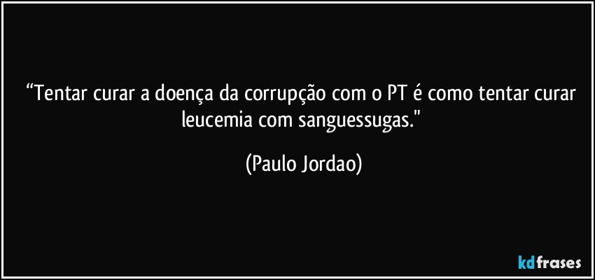 “Tentar curar a doença da corrupção com o PT  é como tentar curar leucemia com sanguessugas." (Paulo Jordao)