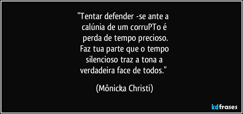 "Tentar defender -se ante a
calúnia de um corruPTo é
perda de tempo precioso.
Faz tua parte que o tempo
silencioso traz a tona a
verdadeira face de todos." (Mônicka Christi)