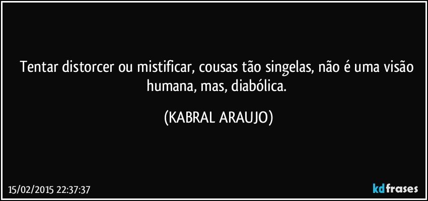 Tentar distorcer ou mistificar, cousas tão singelas, não é uma visão humana, mas, diabólica. (KABRAL ARAUJO)