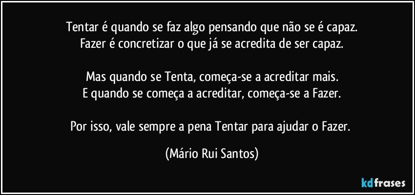 Tentar é quando se faz algo pensando que não se é capaz.
Fazer é concretizar o que já se acredita de ser capaz.

Mas quando se Tenta, começa-se a acreditar mais.
E quando se começa a acreditar, começa-se a Fazer.

Por isso, vale sempre a pena Tentar para ajudar o Fazer. (Mário Rui Santos)