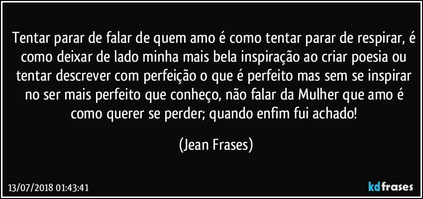 Tentar parar de falar de quem amo é como tentar parar de respirar, é como deixar de lado minha mais bela inspiração ao criar poesia ou tentar descrever com perfeição o que é perfeito mas sem se inspirar no ser mais perfeito que conheço, não falar da Mulher que amo é como querer se perder; quando enfim fui achado! (Jean Frases)