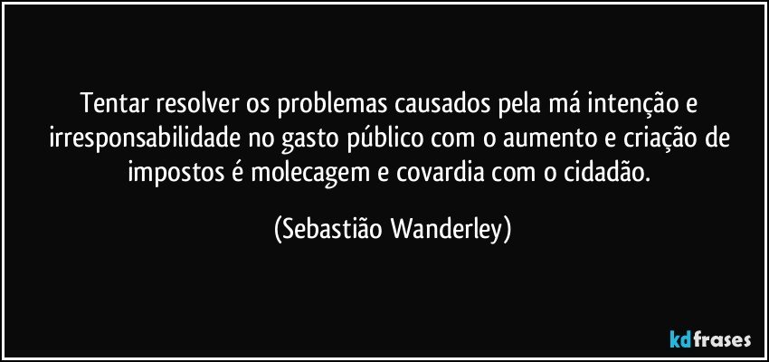 Tentar resolver os problemas causados pela má intenção e irresponsabilidade no gasto público com o aumento e criação de impostos é molecagem e covardia com o cidadão. (Sebastião Wanderley)