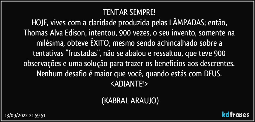 TENTAR SEMPRE! 
HOJE, vives com a claridade produzida pelas LÂMPADAS; então, Thomas Alva Edison, intentou, 900 vezes, o seu invento, somente na milésima, obteve ÊXITO, mesmo sendo achincalhado sobre a tentativas "frustadas", não se abalou e ressaltou, que teve 900 observações e uma solução para trazer os benefícios aos descrentes. 
Nenhum desafio é maior que você, quando estás com DEUS. <ADIANTE!> (KABRAL ARAUJO)