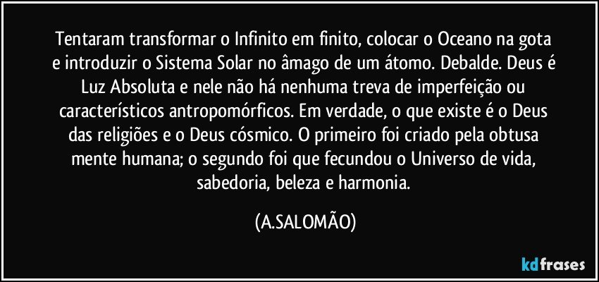 Tentaram transformar o Infinito em finito, colocar o Oceano na gota e introduzir o Sistema Solar no âmago de um átomo. Debalde. Deus é Luz Absoluta  e nele não há  nenhuma treva de imperfeição ou característicos antropomórficos. Em verdade, o que existe é o Deus das religiões e o Deus cósmico. O primeiro foi criado pela obtusa mente humana; o segundo foi que fecundou o Universo de vida, sabedoria, beleza e harmonia. (A.SALOMÃO)