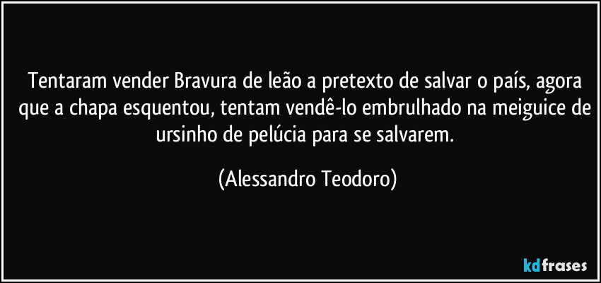 Tentaram vender Bravura de leão a pretexto de salvar o país, agora que a chapa esquentou, tentam vendê-lo embrulhado na meiguice de ursinho de pelúcia para se salvarem. (Alessandro Teodoro)